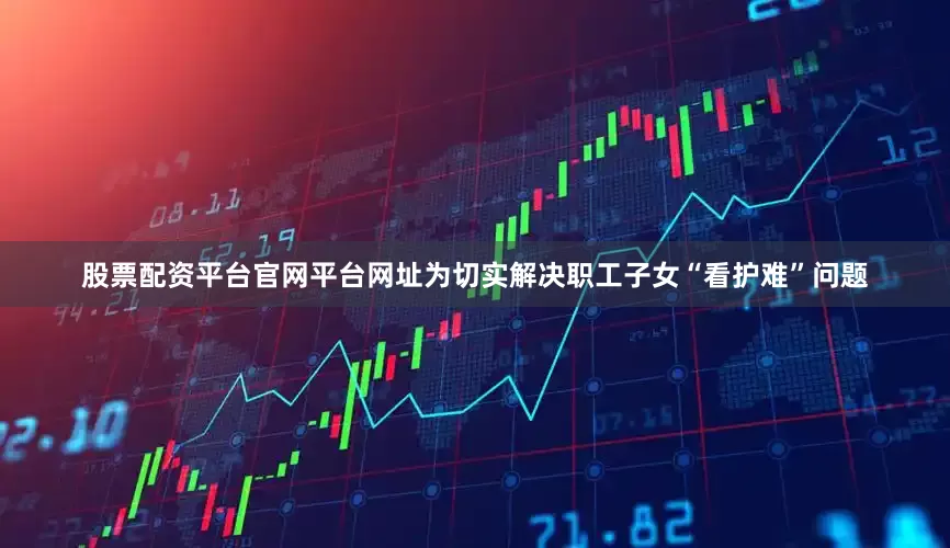 股票配资平台官网平台网址为切实解决职工子女“看护难”问题