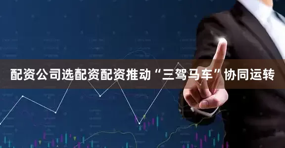 配资公司选配资配资推动“三驾马车”协同运转