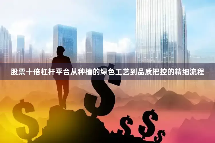 股票十倍杠杆平台从种植的绿色工艺到品质把控的精细流程